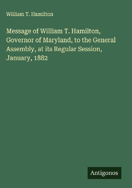Message of William T. Hamilton, Governor of Maryland, to the General Assembly, at its Regular Session, January, 1882
