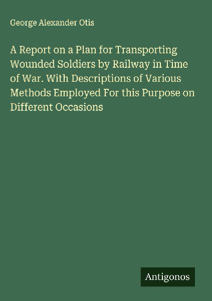 A Report on a Plan for Transporting Wounded Soldiers by Railway in Time of War. With Descriptions of Various Methods Employed For this Purpose on Different Occasions