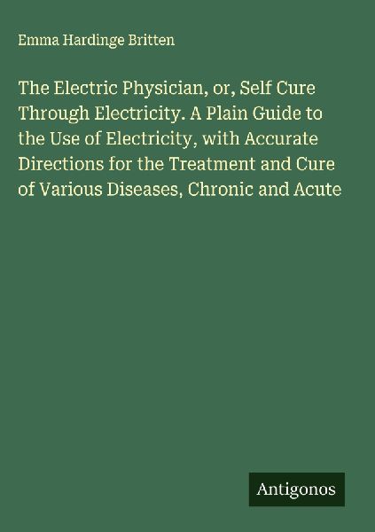 The Electric Physician, or, Self Cure Through Electricity. A Plain Guide to the Use of Electricity, with Accurate Directions for the Treatment and Cure of Various Diseases, Chronic and Acute