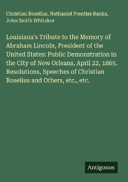Louisianas Tribute to the Memory of Abraham Lincoln, President of the United States: Public Demonstration in the City of New Orleans, April 22, 1865. Resolutions, Speeches of Christian Roselius and Others, etc., etc.