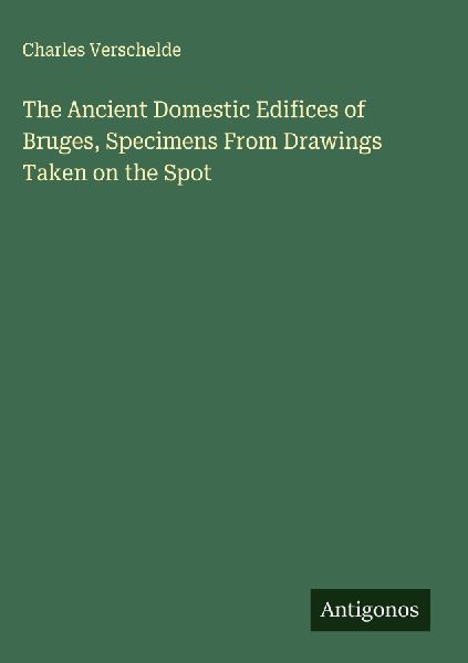 The Ancient Domestic Edifices of Bruges, Specimens From Drawings Taken on the Spot