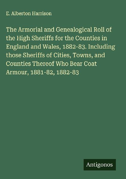 The Armorial and Genealogical Roll of the High Sheriffs for the Counties in England and Wales, 1882-83. Including those Sheriffs of Cities, Towns, and Counties Thereof Who Bear Coat Armour, 1881-82, 1882-83