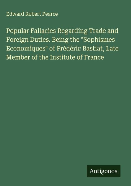 Popular Fallacies Regarding Trade and Foreign Duties. Being the "Sophismes Economiques" of Frédéric Bastiat, Late Member of the Institute of France
