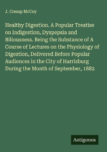 Healthy Digestion. A Popular Treatise on Indigestion, Dyspepsia and Biliousness. Being the Substance of A Course of Lectures on the Physiology of Digestion, Delivered Before Popular Audiences in the City of Harrisburg During the Month of September, 1882