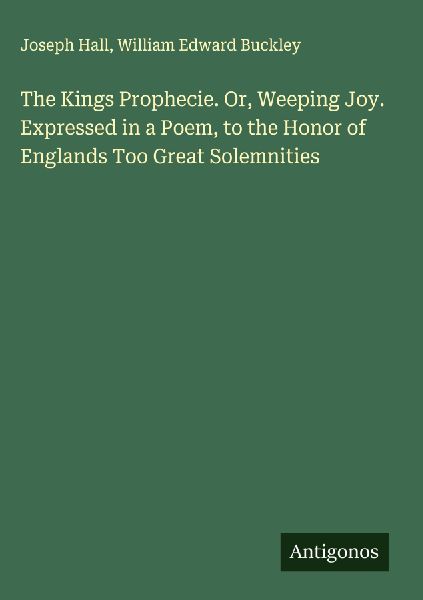 The Kings Prophecie. Or, Weeping Joy. Expressed in a Poem, to the Honor of Englands Too Great Solemnities