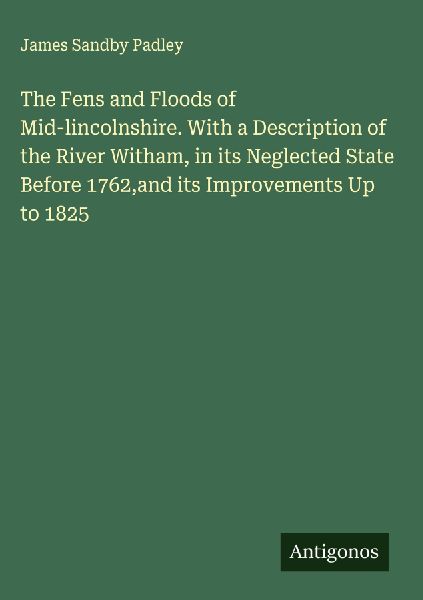 The Fens and Floods of Mid-lincolnshire. With a Description of the River Witham, in its Neglected State Before 1762,and its Improvements Up to 1825