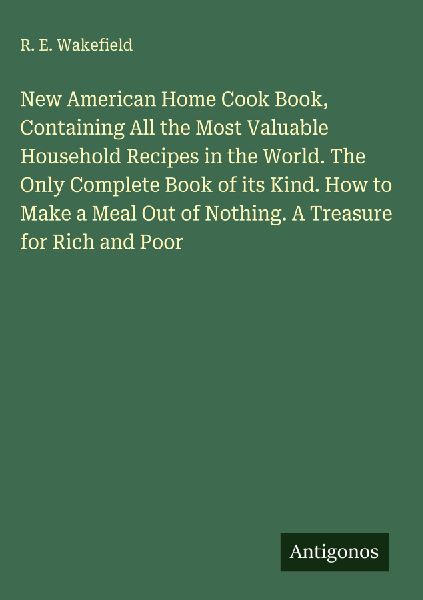 New American Home Cook Book, Containing All the Most Valuable Household Recipes in the World. The Only Complete Book of its Kind. How to Make a Meal Out of Nothing. A Treasure for Rich and Poor