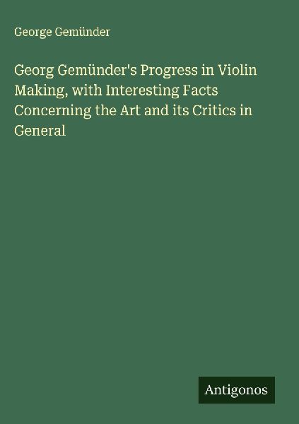 Georg Gemünders Progress in Violin Making, with Interesting Facts Concerning the Art and its Critics in General