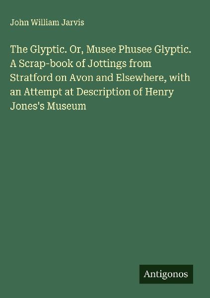 The Glyptic. Or, Musee Phusee Glyptic. A Scrap-book of Jottings from Stratford on Avon and Elsewhere, with an Attempt at Description of Henry Joness Museum