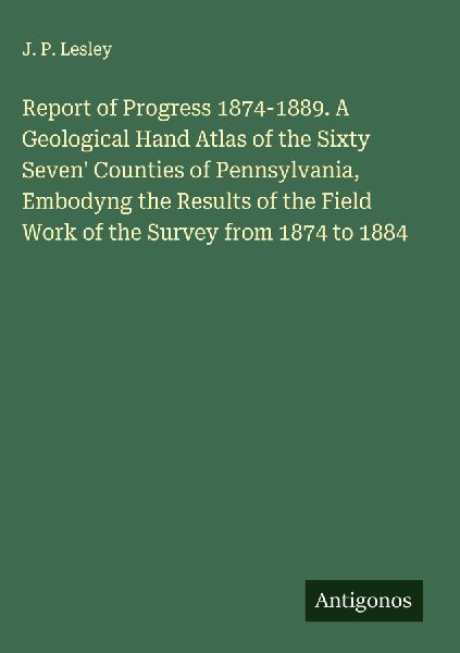 Report of Progress 1874-1889. A Geological Hand Atlas of the Sixty Seven Counties of Pennsylvania, Embodyng the Results of the Field Work of the Survey from 1874 to 1884