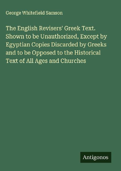 The English Revisers Greek Text. Shown to be Unauthorized, Except by Egyptian Copies Discarded by Greeks and to be Opposed to the Historical Text of All Ages and Churches