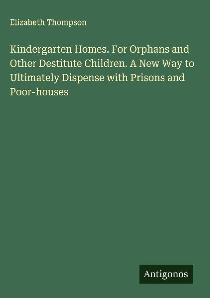 Kindergarten Homes. For Orphans and Other Destitute Children. A New Way to Ultimately Dispense with Prisons and Poor-houses