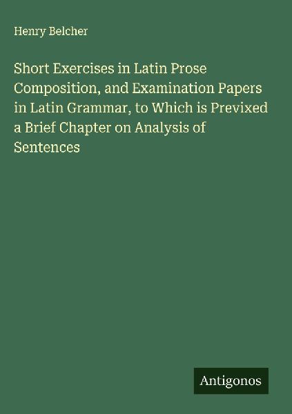 Short Exercises in Latin Prose Composition, and Examination Papers in Latin Grammar, to Which is Previxed a Brief Chapter on Analysis of Sentences