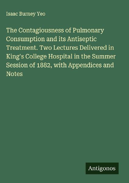 The Contagiousness of Pulmonary Consumption and its Antiseptic Treatment. Two Lectures Delivered in Kings College Hospital in the Summer Session of 1882, with Appendices and Notes