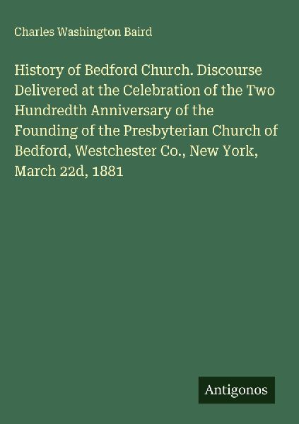 History of Bedford Church. Discourse Delivered at the Celebration of the Two Hundredth Anniversary of the Founding of the Presbyterian Church of Bedford, Westchester Co., New York, March 22d, 1881