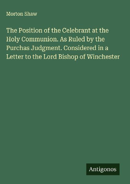 The Position of the Celebrant at the Holy Communion. As Ruled by the Purchas Judgment. Considered in a Letter to the Lord Bishop of Winchester