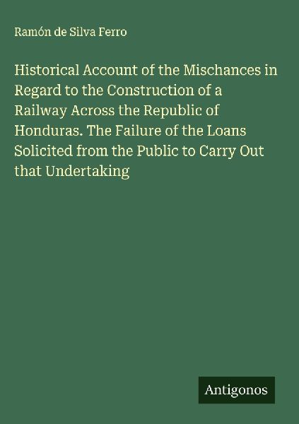 Historical Account of the Mischances in Regard to the Construction of a Railway Across the Republic of Honduras. The Failure of the Loans Solicited from the Public to Carry Out that Undertaking