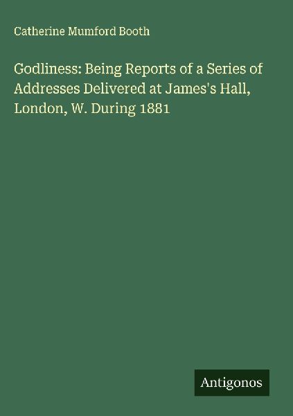Godliness: Being Reports of a Series of Addresses Delivered at Jamess Hall, London, W. During 1881