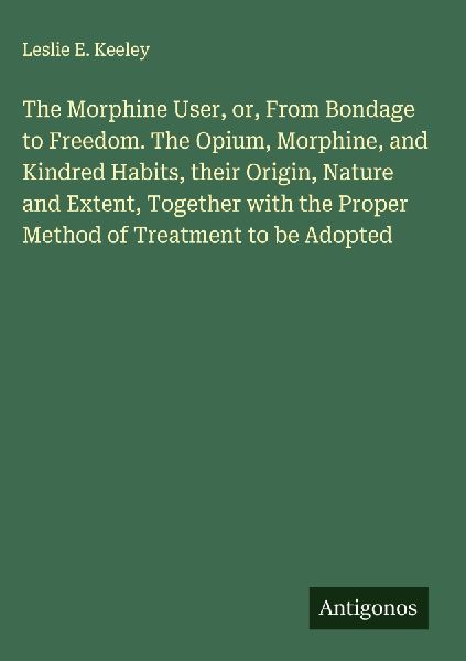 The Morphine User, or, From Bondage to Freedom. The Opium, Morphine, and Kindred Habits, their Origin, Nature and Extent, Together with the Proper Method of Treatment to be Adopted