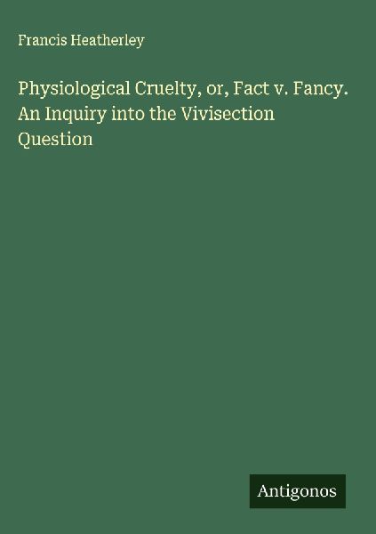 Physiological Cruelty, or, Fact v. Fancy. An Inquiry into the Vivisection Question