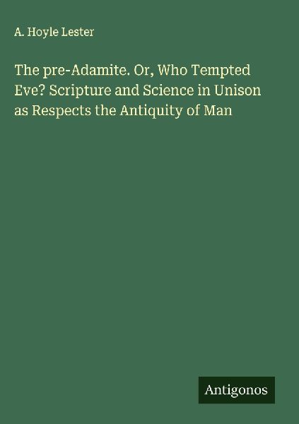 The pre-Adamite. Or, Who Tempted Eve? Scripture and Science in Unison as Respects the Antiquity of Man