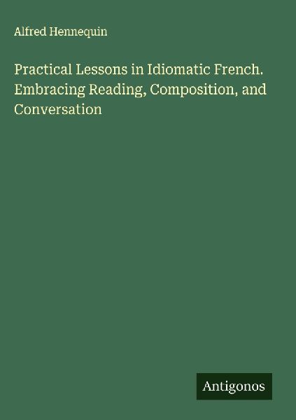 Practical Lessons in Idiomatic French. Embracing Reading, Composition, and Conversation