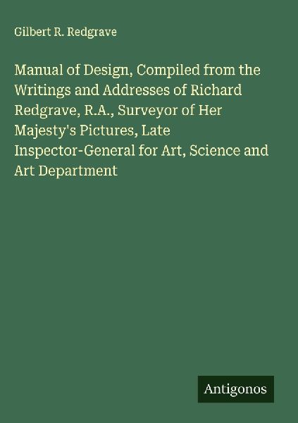 Manual of Design, Compiled from the Writings and Addresses of Richard Redgrave, R.A., Surveyor of Her Majestys Pictures, Late Inspector-General for Art, Science and Art Department