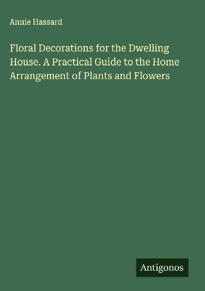 Floral Decorations for the Dwelling House. A Practical Guide to the Home Arrangement of Plants and Flowers