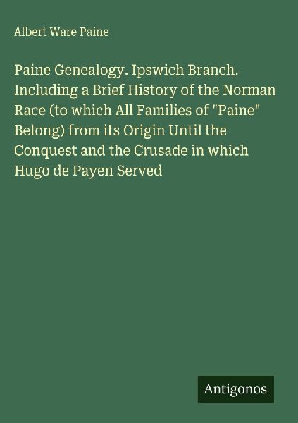 Paine Genealogy. Ipswich Branch. Including a Brief History of the Norman Race (to which All Families of Paine Belong) from its Origin Until the Conquest and the Crusade in which Hugo de Payen Served
