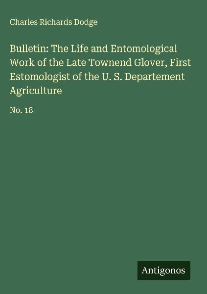 Bulletin: The Life and Entomological Work of the Late Townend Glover, First Estomologist of the U. S. Departement Agriculture: No. 18