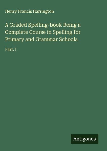 A Graded Spelling-book Being a Complete Course in Spelling for Primary and Grammar Schools: Part. I