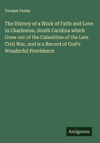 The History of a Work of Faith and Love in Charleston, South Carolina which Grew out of the Calamities of the Late Civil War, and is a Record of Gods Wonderful Providence