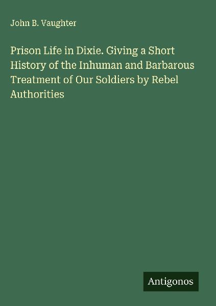 Prison Life in Dixie. Giving a Short History of the Inhuman and Barbarous Treatment of Our Soldiers by Rebel Authorities