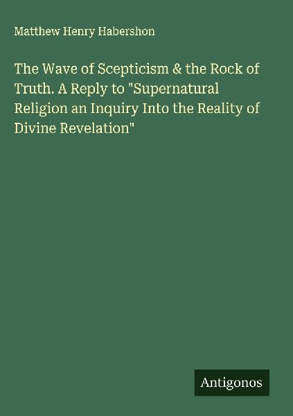 The Wave of Scepticism & the Rock of Truth. A Reply to Supernatural Religion an Inquiry Into the Reality of Divine Revelation