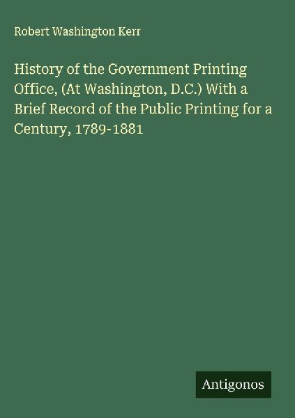 History of the Government Printing Office, (At Washington, D.C.) With a Brief Record of the Public Printing for a Century, 1789-1881