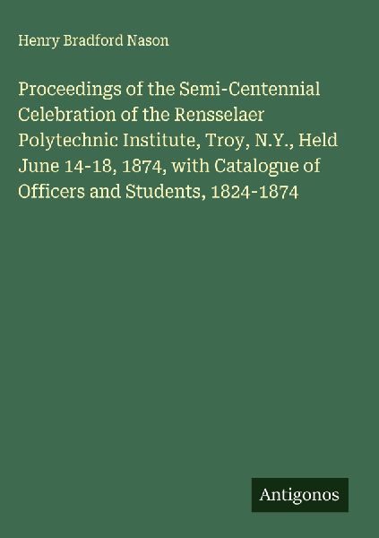 Proceedings of the Semi-Centennial Celebration of the Rensselaer Polytechnic Institute, Troy, N.Y., Held June 14-18, 1874, with Catalogue of Officers and Students, 1824-1874