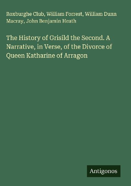 The History of Grisild the Second. A Narrative, in Verse, of the Divorce of Queen Katharine of Arragon