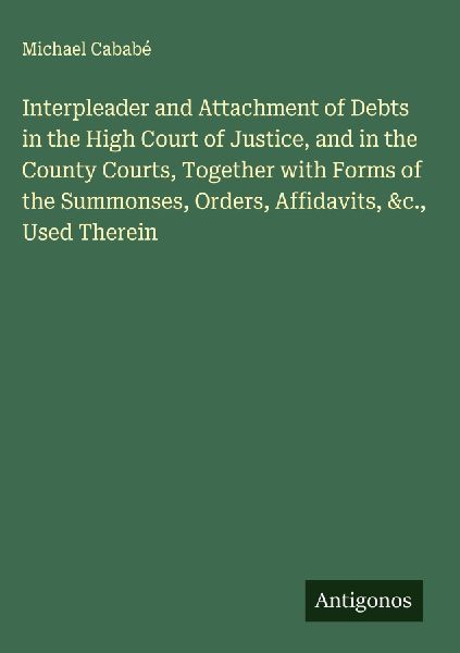 Interpleader and Attachment of Debts in the High Court of Justice, and in the County Courts, Together with Forms of the Summonses, Orders, Affidavits, &c., Used Therein