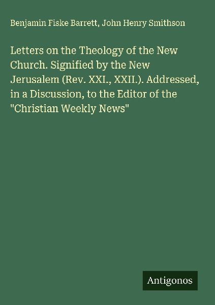 Letters on the Theology of the New Church. Signified by the New Jerusalem (Rev. XXI., XXII.). Addressed, in a Discussion, to the Editor of the Christian Weekly News