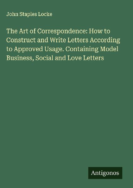 The Art of Correspondence: How to Construct and Write Letters According to Approved Usage. Containing Model Business, Social and Love Letters