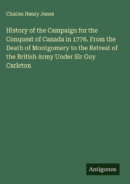 History of the Campaign for the Conquest of Canada in 1776. From the Death of Montgomery to the Retreat of the British Army Under Sir Guy Carleton