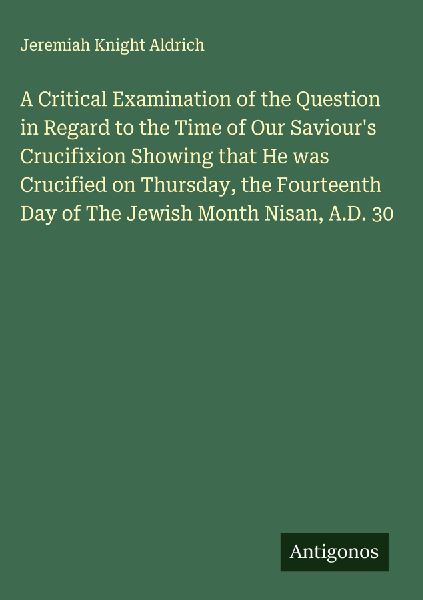 A Critical Examination of the Question in Regard to the Time of Our Saviours Crucifixion Showing that He was Crucified on Thursday, the Fourteenth Day of The Jewish Month Nisan, A.D. 30