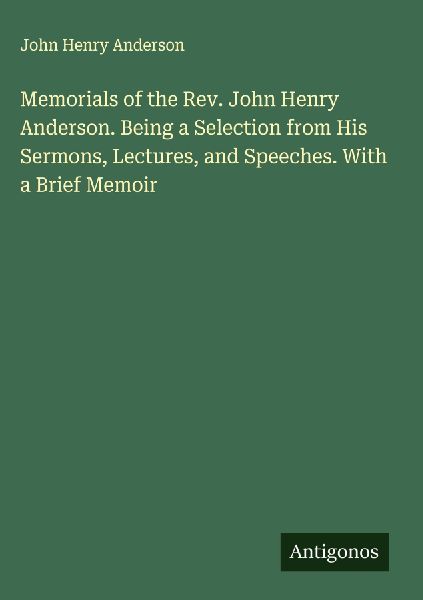 Memorials of the Rev. John Henry Anderson. Being a Selection from His Sermons, Lectures, and Speeches. With a Brief Memoir
