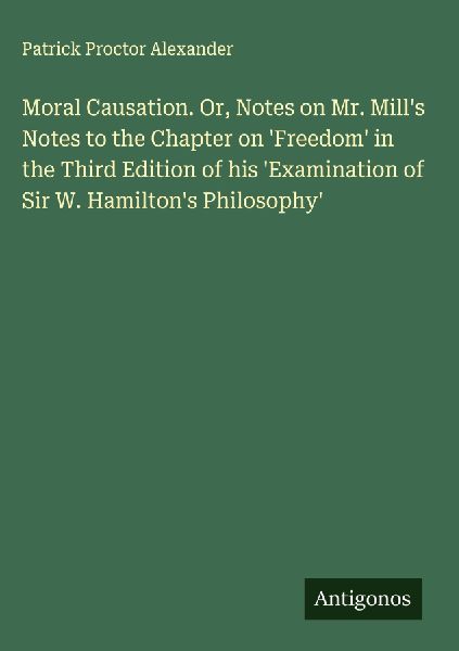 Moral Causation. Or, Notes on Mr. Mills Notes to the Chapter on Freedom in the Third Edition of his Examination of Sir W. Hamiltons Philosophy