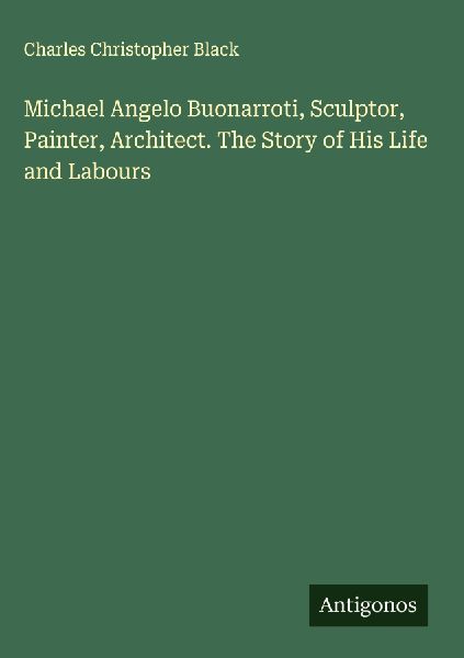 Michael Angelo Buonarroti, Sculptor, Painter, Architect. The Story of His Life and Labours