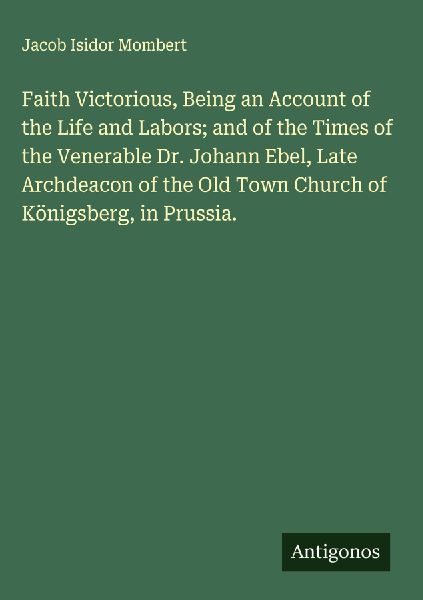 Faith Victorious, Being an Account of the Life and Labors; and of the Times of the Venerable Dr. Johann Ebel, Late Archdeacon of the Old Town Church of Königsberg, in Prussia.