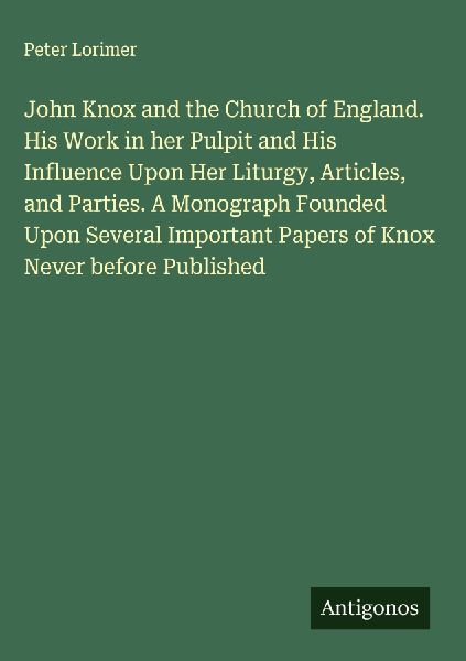 John Knox and the Church of England. His Work in her Pulpit and His Influence Upon Her Liturgy, Articles, and Parties. A Monograph Founded Upon Several Important Papers of Knox Never before Published
