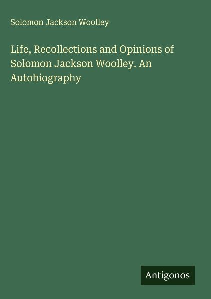 Life, Recollections and Opinions of Solomon Jackson Woolley. An Autobiography