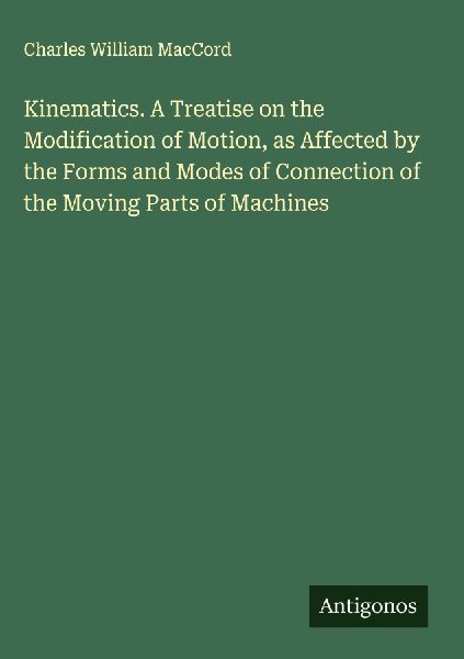 Kinematics. A Treatise on the Modification of Motion, as Affected by the Forms and Modes of Connection of the Moving Parts of Machines