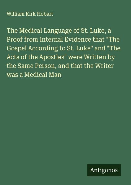 The Medical Language of St. Luke, a Proof from Internal Evidence that The Gospel According to St. Luke and The Acts of the Apostles were Written by the Same Person, and that the Writer was a Medical Man